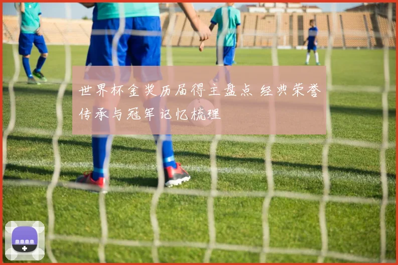 世界杯金奖历届得主盘点 经典荣誉传承与冠军记忆梳理
