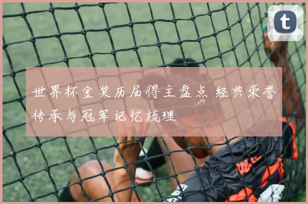 世界杯金奖历届得主盘点 经典荣誉传承与冠军记忆梳理