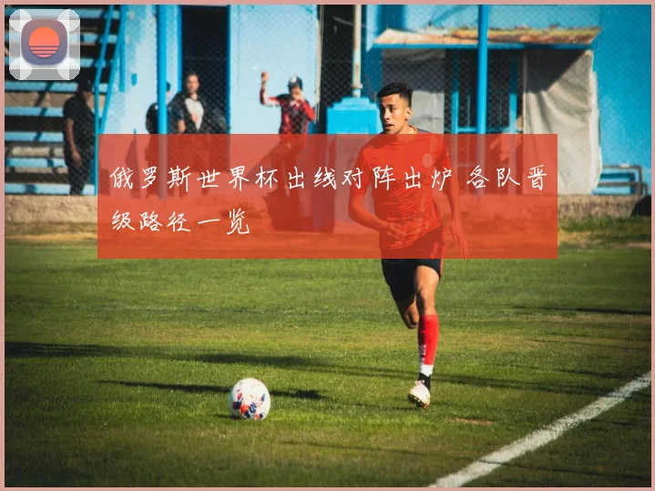 俄罗斯世界杯出线对阵出炉 各队晋级路径一览