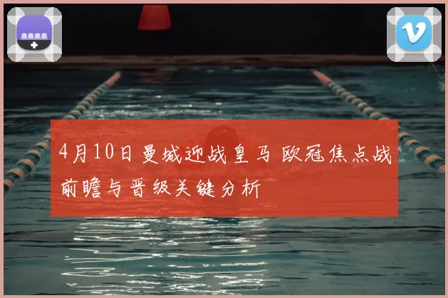 4月10日曼城迎战皇马 欧冠焦点战前瞻与晋级关键分析