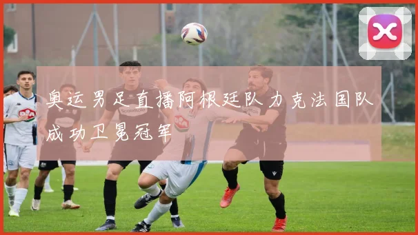 奥运男足直播阿根廷队力克法国队成功卫冕冠军