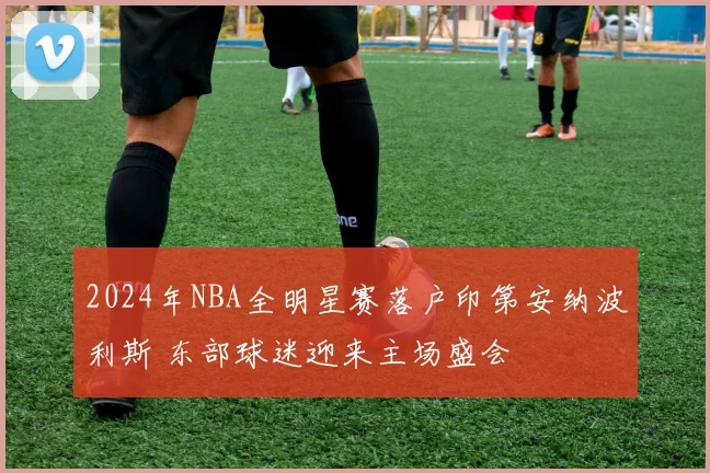 2024年NBA全明星赛落户印第安纳波利斯 东部球迷迎来主场盛会