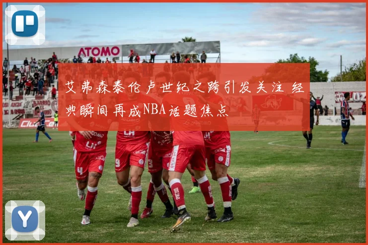 艾弗森泰伦卢世纪之跨引发关注 经典瞬间再成NBA话题焦点