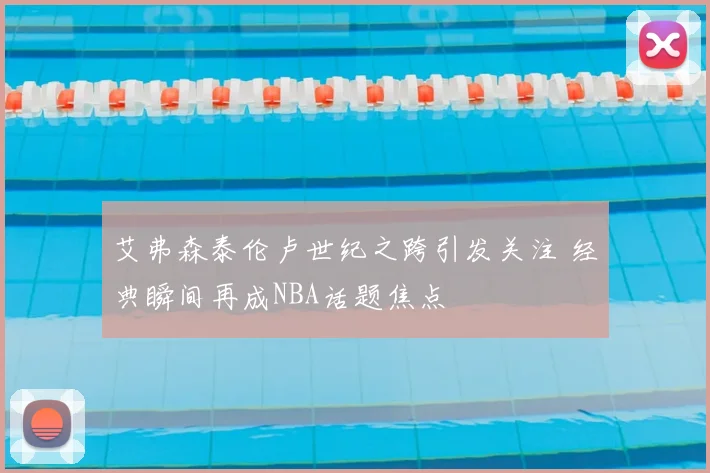 艾弗森泰伦卢世纪之跨引发关注 经典瞬间再成NBA话题焦点