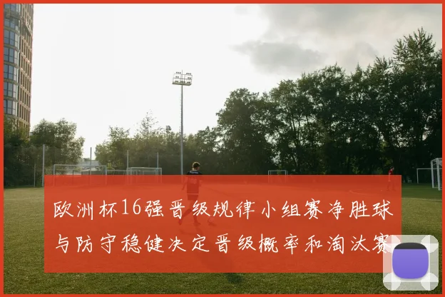 欧洲杯16强晋级规律小组赛净胜球与防守稳健决定晋级概率和淘汰赛对阵