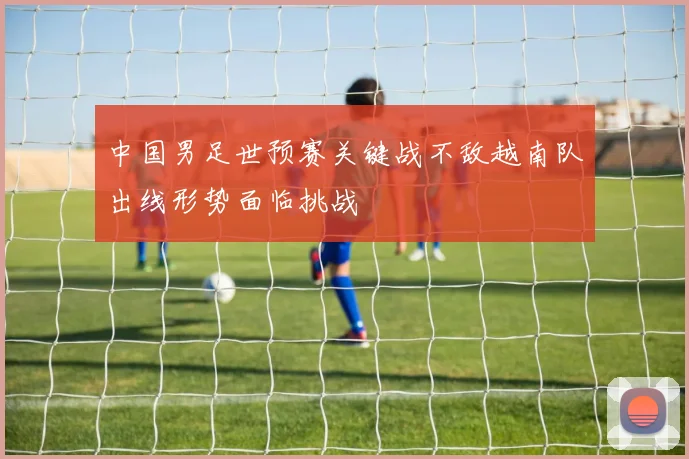 中国男足世预赛关键战不敌越南队出线形势面临挑战