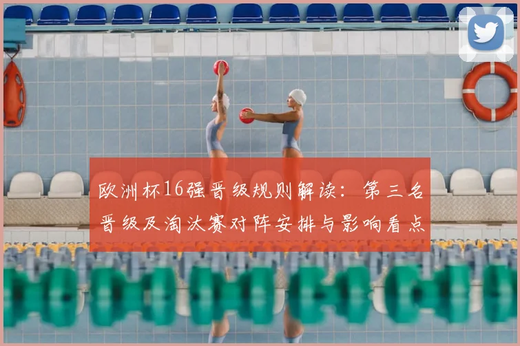 欧洲杯16强晋级规则解读：第三名晋级及淘汰赛对阵安排与影响看点