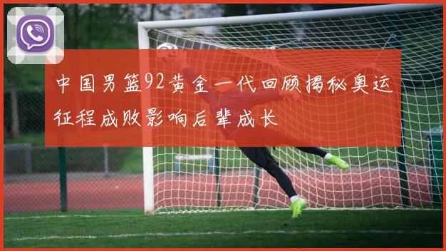 中国男篮92黄金一代回顾揭秘奥运征程成败影响后辈成长