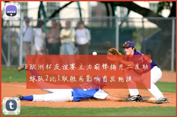 欧洲杯友谊赛主力前锋梅开二度助球队2比1取胜或影响首发轮换