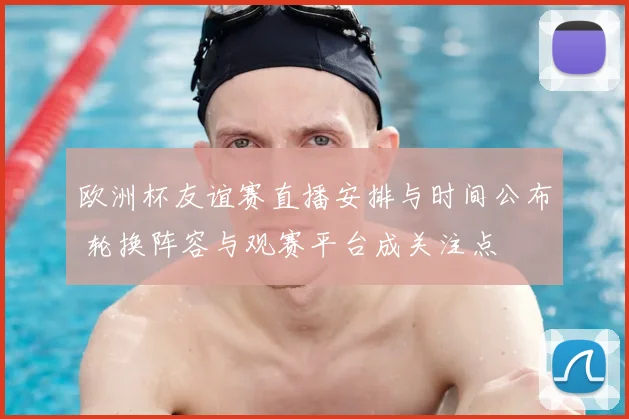 欧洲杯友谊赛直播安排与时间公布 轮换阵容与观赛平台成关注点