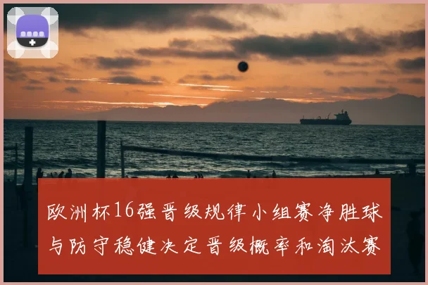 欧洲杯16强晋级规律小组赛净胜球与防守稳健决定晋级概率和淘汰赛对阵