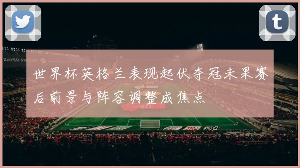 世界杯英格兰表现起伏夺冠未果赛后前景与阵容调整成焦点