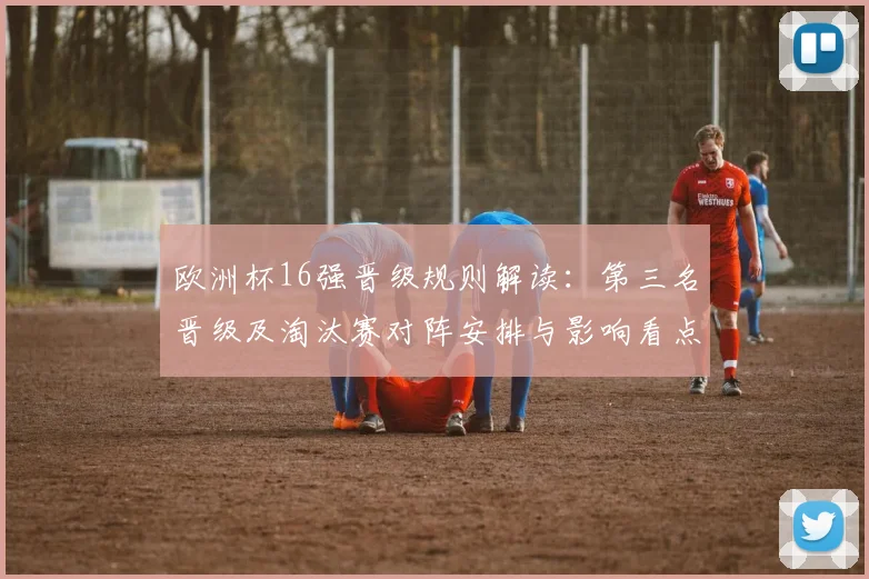 欧洲杯16强晋级规则解读：第三名晋级及淘汰赛对阵安排与影响看点