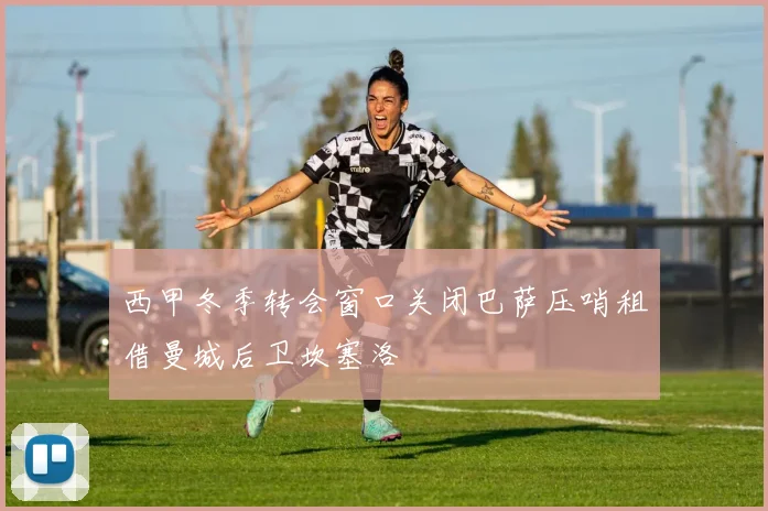 西甲冬季转会窗口关闭巴萨压哨租借曼城后卫坎塞洛