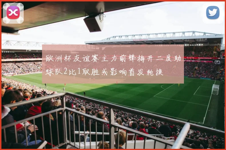 欧洲杯友谊赛主力前锋梅开二度助球队2比1取胜或影响首发轮换