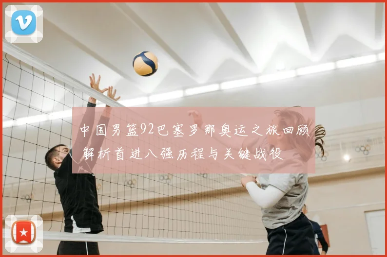 中国男篮92巴塞罗那奥运之旅回顾 解析首进八强历程与关键战役