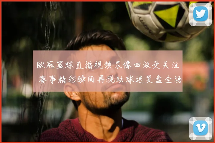 欧冠篮球直播视频录像回放受关注 赛事精彩瞬间再现助球迷复盘全场