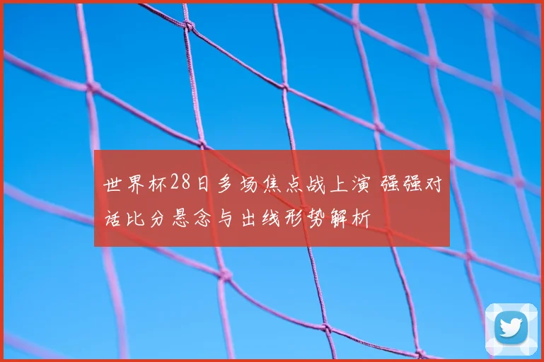 世界杯28日多场焦点战上演 强强对话比分悬念与出线形势解析
