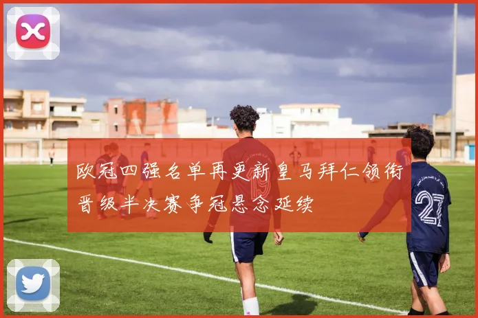 欧冠四强名单再更新皇马拜仁领衔晋级半决赛争冠悬念延续