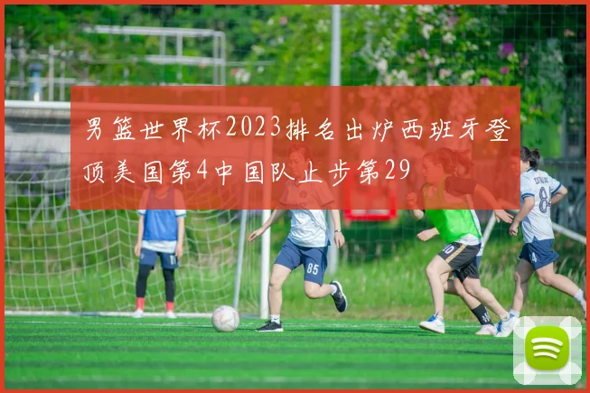 男篮世界杯2023排名出炉西班牙登顶美国第4中国队止步第29