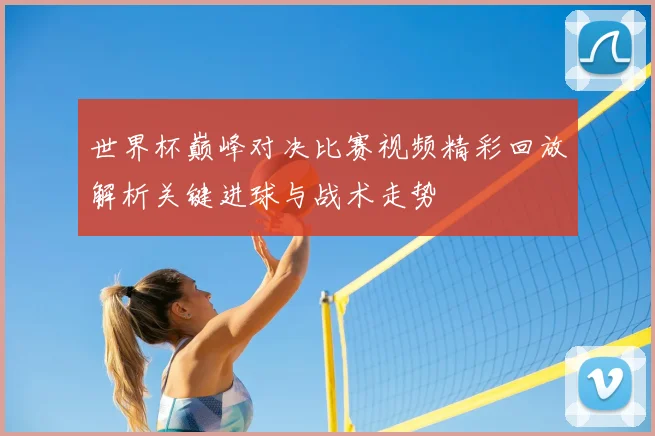 世界杯巅峰对决比赛视频精彩回放解析关键进球与战术走势