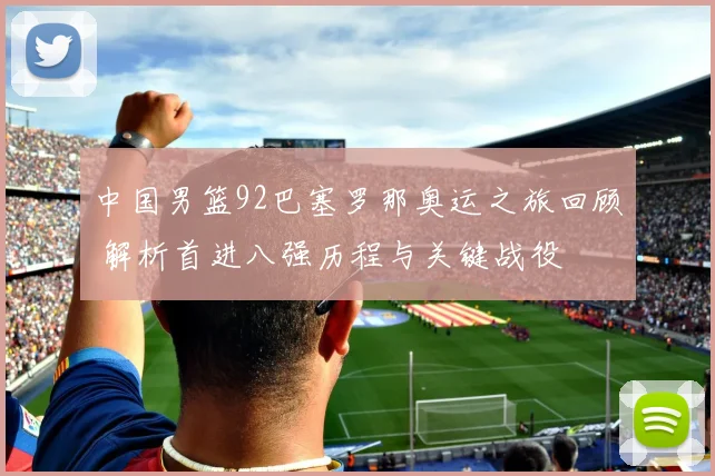 中国男篮92巴塞罗那奥运之旅回顾 解析首进八强历程与关键战役