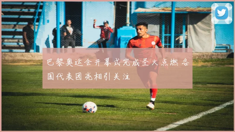 巴黎奥运会开幕式完成圣火点燃 各国代表团亮相引关注
