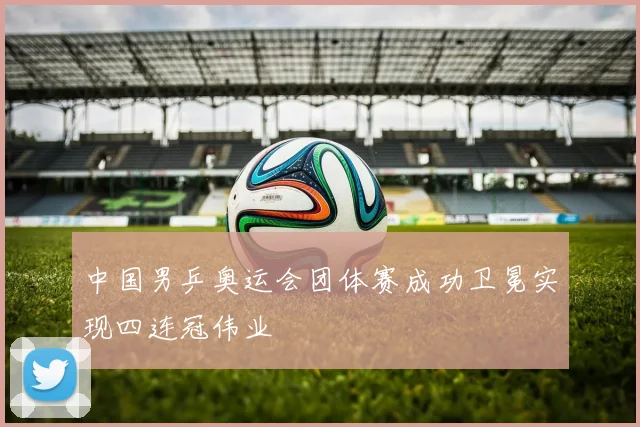 中国男乒奥运会团体赛成功卫冕实现四连冠伟业