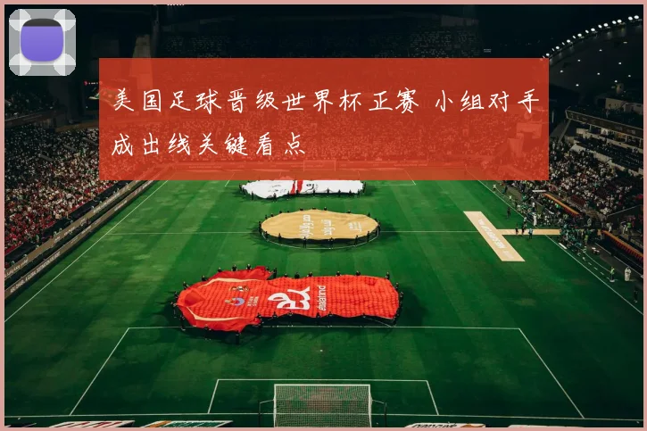 美国足球晋级世界杯正赛 小组对手成出线关键看点