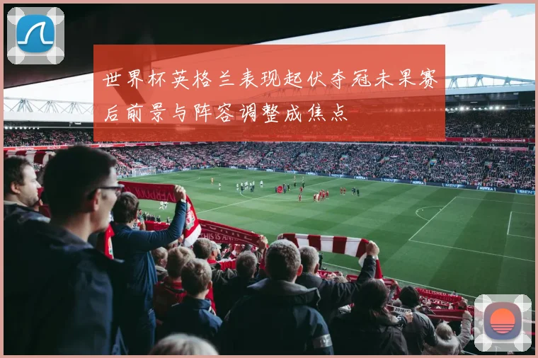 世界杯英格兰表现起伏夺冠未果赛后前景与阵容调整成焦点