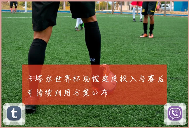 卡塔尔世界杯场馆建设投入与赛后可持续利用方案公布