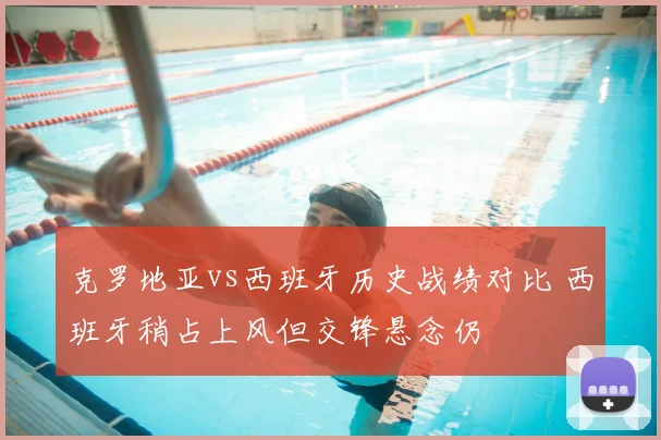克罗地亚vs西班牙历史战绩对比 西班牙稍占上风但交锋悬念仍