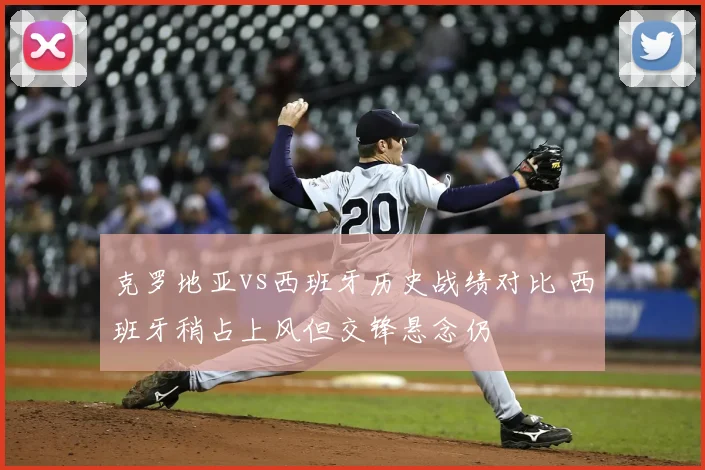克罗地亚vs西班牙历史战绩对比 西班牙稍占上风但交锋悬念仍