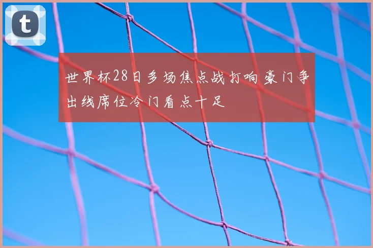 世界杯28日多场焦点战打响 豪门争出线席位冷门看点十足