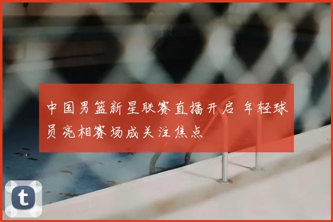 中国男篮新星联赛直播开启 年轻球员亮相赛场成关注焦点