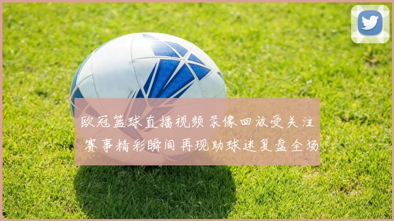 欧冠篮球直播视频录像回放受关注 赛事精彩瞬间再现助球迷复盘全场