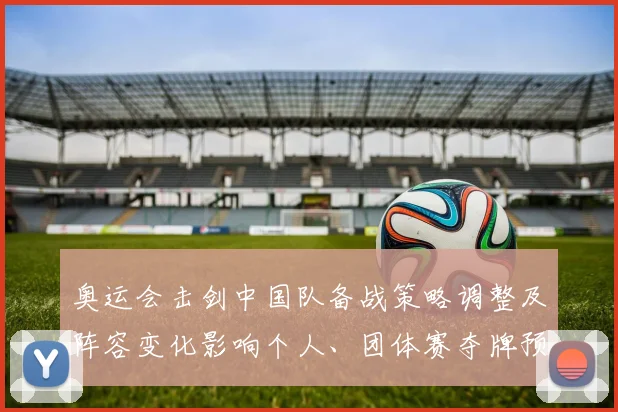 奥运会击剑中国队备战策略调整及阵容变化影响个人、团体赛夺牌预期