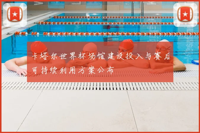 卡塔尔世界杯场馆建设投入与赛后可持续利用方案公布