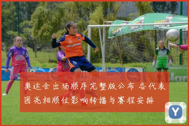奥运会出场顺序完整版公布 各代表团亮相顺位影响转播与赛程安排