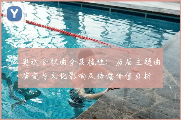 奥运会歌曲全集梳理：历届主题曲演变与文化影响及传播价值分析