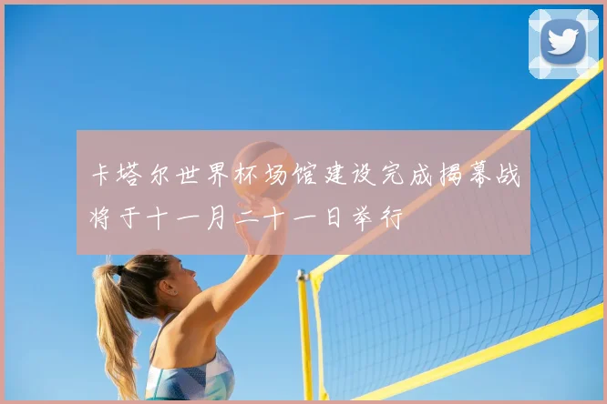 卡塔尔世界杯场馆建设完成揭幕战将于十一月二十一日举行
